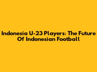 **Indonesia U-23 Players: The Future Of Indonesian Football**