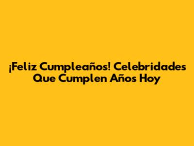 ¡Feliz Cumpleaños! Celebridades Que Cumplen Años Hoy