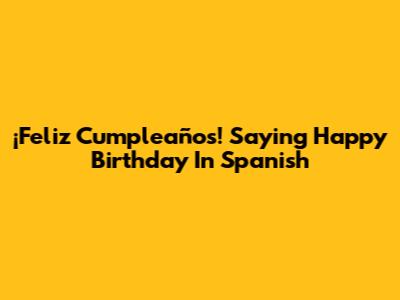 ¡Feliz Cumpleaños! Saying Happy Birthday In Spanish