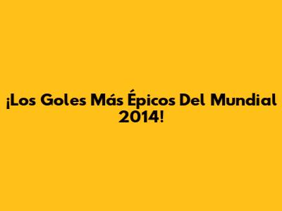 ¡Los Goles Más Épicos Del Mundial 2014!