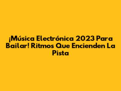 ¡Música Electrónica 2023 Para Bailar! Ritmos Que Encienden La Pista