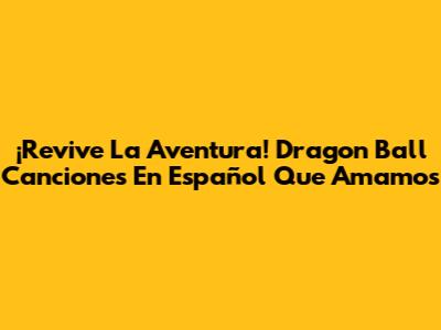 ¡Revive La Aventura! Dragon Ball Canciones En Español Que Amamos
