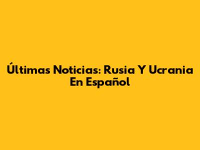 Últimas Noticias: Rusia Y Ucrania En Español