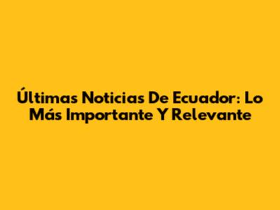 Últimas Noticias De Ecuador: Lo Más Importante Y Relevante