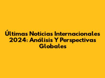 Últimas Noticias Internacionales 2024: Análisis Y Perspectivas Globales