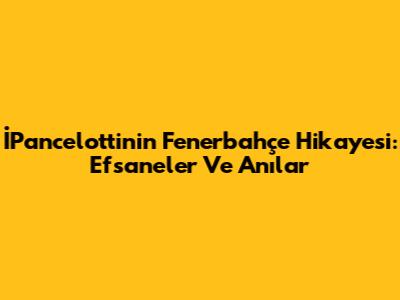 İPancelotti'nin Fenerbahçe Hikayesi: Efsaneler Ve Anılar