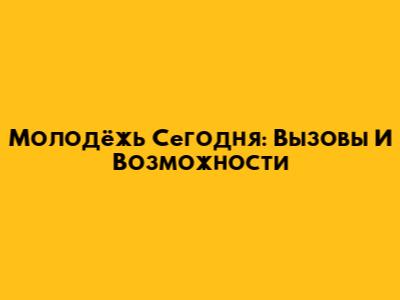Молодёжь Сегодня: Вызовы И Возможности