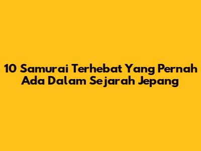 10 Samurai Terhebat Yang Pernah Ada Dalam Sejarah Jepang