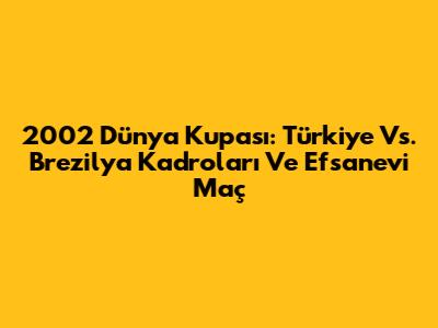 2002 Dünya Kupası: Türkiye Vs. Brezilya Kadroları Ve Efsanevi Maç