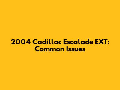 2004 Cadillac Escalade EXT: Common Issues