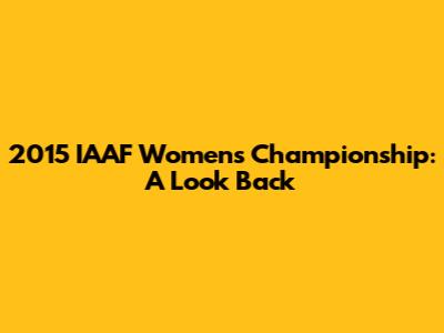 2015 IAAF Women's Championship: A Look Back