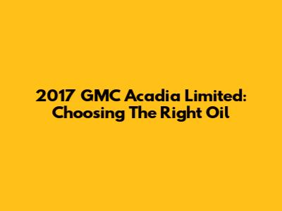 2017 GMC Acadia Limited: Choosing The Right Oil