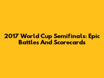 2017 World Cup Semifinals: Epic Battles And Scorecards