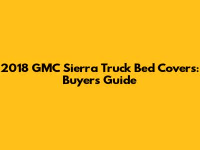 2018 GMC Sierra Truck Bed Covers: Buyer's Guide