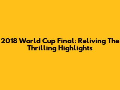 2018 World Cup Final: Reliving The Thrilling Highlights