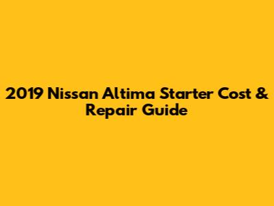2019 Nissan Altima Starter Cost & Repair Guide