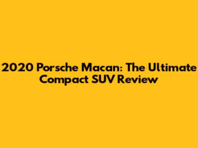 2020 Porsche Macan: The Ultimate Compact SUV Review