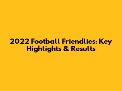 2022 Football Friendlies: Key Highlights & Results