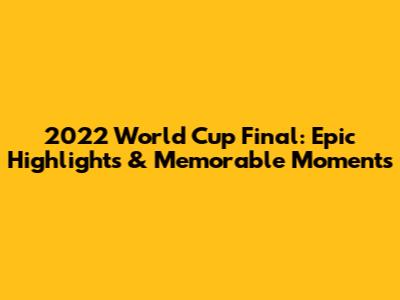2022 World Cup Final: Epic Highlights & Memorable Moments
