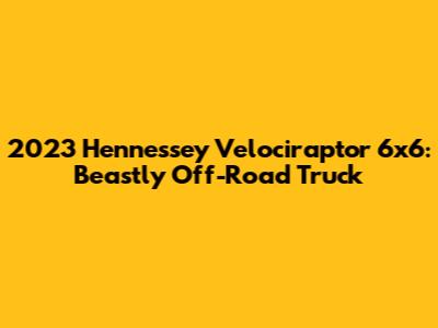 2023 Hennessey Velociraptor 6x6: Beastly Off-Road Truck