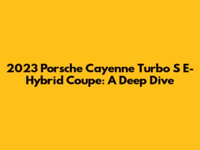 2023 Porsche Cayenne Turbo S E-Hybrid Coupe: A Deep Dive