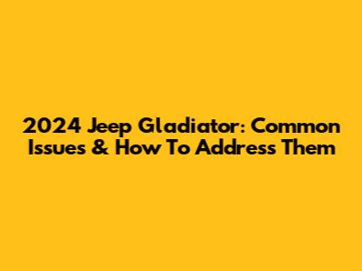2024 Jeep Gladiator: Common Issues & How To Address Them