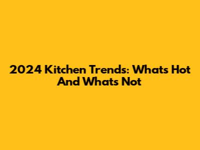 2024 Kitchen Trends: What's Hot And What's Not