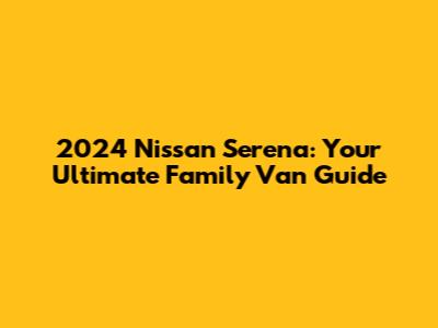 2024 Nissan Serena: Your Ultimate Family Van Guide