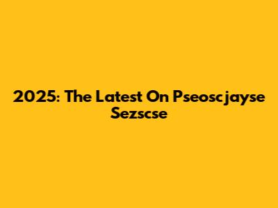 2025: The Latest On Pseoscjayse Sezscse