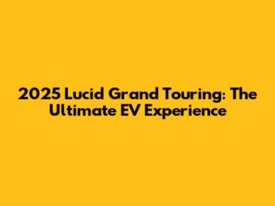 2025 Lucid Grand Touring: The Ultimate EV Experience