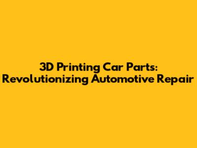 3D Printing Car Parts: Revolutionizing Automotive Repair