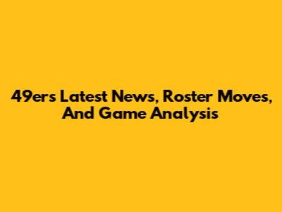 49ers Latest News, Roster Moves, And Game Analysis