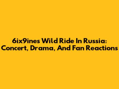 6ix9ine's Wild Ride In Russia: Concert, Drama, And Fan Reactions