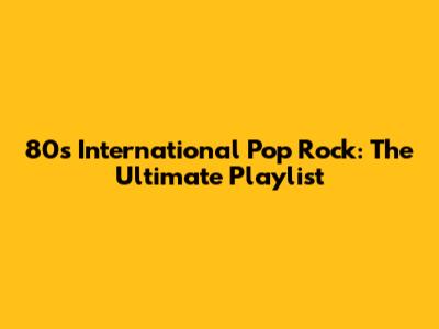80s International Pop Rock: The Ultimate Playlist