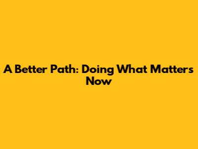 A Better Path: Doing What Matters Now