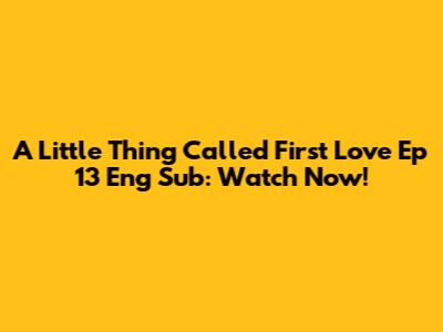 A Little Thing Called First Love Ep 13 Eng Sub: Watch Now!