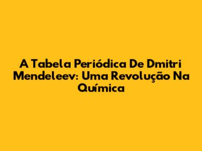 A Tabela Periódica De Dmitri Mendeleev: Uma Revolução Na Química