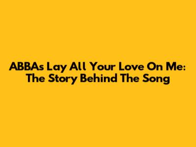 ABBA's 'Lay All Your Love On Me': The Story Behind The Song