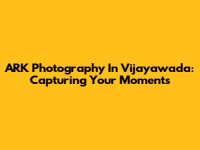 ARK Photography In Vijayawada: Capturing Your Moments
