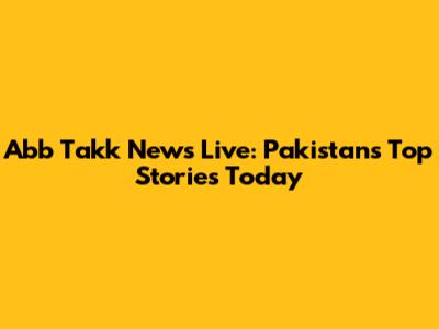 Abb Takk News Live: Pakistan's Top Stories Today
