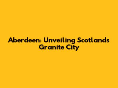 Aberdeen: Unveiling Scotland's Granite City
