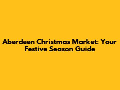 Aberdeen Christmas Market: Your Festive Season Guide