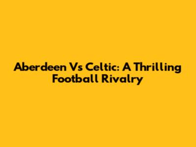 Aberdeen Vs Celtic: A Thrilling Football Rivalry