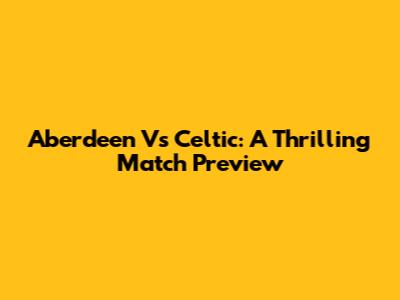Aberdeen Vs Celtic: A Thrilling Match Preview