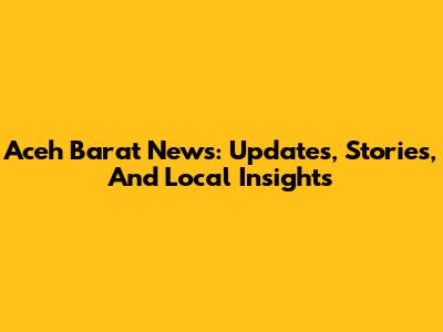 Aceh Barat News: Updates, Stories, And Local Insights