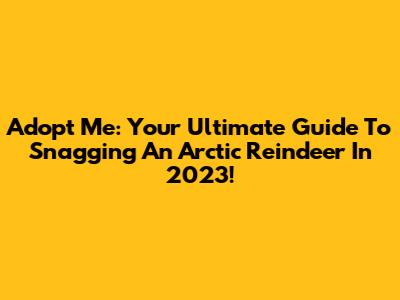 Adopt Me: Your Ultimate Guide To Snagging An Arctic Reindeer In 2023!