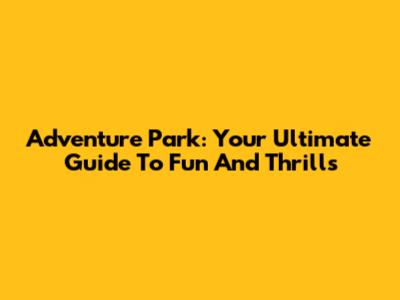 Adventure Park: Your Ultimate Guide To Fun And Thrills