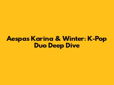 Aespa's Karina & Winter: K-Pop Duo Deep Dive