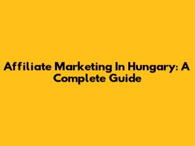 Affiliate Marketing In Hungary: A Complete Guide