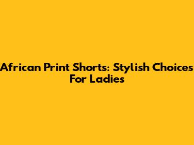 African Print Shorts: Stylish Choices For Ladies